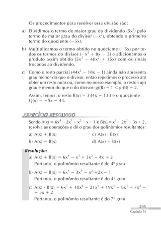 Os procedimentos para resolver essa divisão são:
a) Dividimos o termo de maior grau do dividendo (5x 3) pelo
   termo de maior grau do divisor ( x 2), obtendo o primeiro
   termo do quociente ( 5x).
b) Multiplicamos o termo obtido no quociente ( 5x) por to-
   dos os termos do divisor ( x 2   8x  3) e adicionamos o
                             3        2
   produto assim obtido (5x       40x   15x) com os sinais
   trocados ao dividendo.
c) Como o resto parcial (44x2 18x 1) ainda não apresenta
   grau menor do que o divisor, então repetimos o processo até
   obter um resto nulo ou, como no nosso exemplo, o resto cujo
   grau é menor do que o do divisor: gr(R) 1 gr(B) 2.
   Assim, temos: o resto R(x)   334x     133 e o quociente
   Q(x)     5x 44.



   Sendo A(x) 6x4 2x3 x2 x 1 e B(x) x3 2x2 3x 2,
   resolva as operações e dê o grau dos polinômios resultantes:
   a) A(x)   B(x)                  c) A(x) B(x)
   b) A(x)   B(x)                  d) A(x)   B(x)

 Resolução:
   a) A(x) B(x) 6x 4 x 3 3x 2 4x 2
      Portanto, o polinômio resultante é de 4º grau
   b) A(x) B(x) 6x 4 3x 3 x 2 2x 1
      Portanto, o polinômio resultante é do 4º grau.
   c) A(x) B(x)    6x 7  10x 6   21x 5   19x 4   8x 3     7x 2
        5x 2
      Portanto, o polinômio resultante é do 7º grau.
                                                              295
                                                        Capítulo 14
 