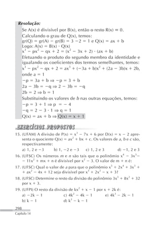 Resolução:
   Se A(x) é divisível por B(x), então o resto R(x) 0.
   Calculando o grau de Q(x), temos:
   gr(Q) gr(A) gr(B) 3 2 1 e Q(x) ax b
   Logo: A(x) B(x) Q(x)
   x 3 px 2 qx 2 (x 2 3x 2) (ax b)
   Efetuando o produto do segundo membro da identidade e
   igualando os coeficientes dos termos semelhantes, temos:
   x3 px2 qx 2 ax3 ( 3a b)x2 (2a 3b)x 2b,
   onde a 1
      p 3a b ⇒ p 3 b
   2a 3b         q ⇒ 2 3b          q
   2b 2 ⇒ b 1
   Substituindo os valores de b nas outras equações, temos:
      p 3 1⇒p              4
      q 2 3 1⇒q 1
   Q(x) ax b ⇒ Q(x) x 1



15. (UFAM) A divisão de P(x)    x3   7x    6 por D(x)  x     2 apre-
                              2
    senta o quociente Q(x) ax      bx c. Os valores de a , b e c são,
    respectivamente:
    a) 1, 2 e 3      b) 1, 2 e 3      c) 1, 2 e 3     d) 1, 2 e 3
16. (UFSC) Os números m e n são tais que o polinômio x 4 3x 3
      11x 2 mx n é divisível por x 2 3. O valor de m n é:
17. (UFSC) Qual o valor de a para que o polinômio x 5 2x 4     3x 3
      ax 2 4x 12 seja divisível por x3 2x 2 x 3?
18. (UFSC) Determine o resto da divisão do polinômio 3x3     8x2       32
    por x 3.
19. (UFPI) O resto da divisão de kx 2 x 1 por x 2k é:
    a) 2k 1                c) 4k 2 4k 1        e) 4k 3 2k          1
    b) k 1                 d) k 3 k 1
298
Capítulo 14
 
