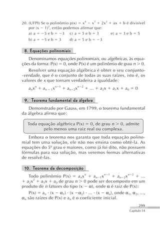 20. (UFPI) Se o polinômio p(x) x4   x3   2x 2  ax              b é divisível
               2
    por (x 1) , então podemos afirmar que:
    a) a     5eb      3 c) a 5 e b 3          e) a             3eb        5
   b) a     5eb         3    d) a      5eb       3

 8. Equações polinomiais
   Denominamos equações polinomiais, ou algébricas, às equa-
ções da forma: P(x) 0, onde P(x) é um polinômio de grau n 0.
   Resolver uma equação algébrica é obter o seu conjunto-
-verdade , que é o conjunto de todas as suas raízes, isto é, os
valores de x que tornam verdadeira a igualdade:
   a nx n   an   1x
                      n 1
                            a n 2x n   2
                                           ...   a 2x   a 1x    a0       0

 9. Teorema fundamental da álgebra
   Demonstrado por Gauss, em 1799, o teorema fundamental
da álgebra afirma que:

   Toda equação algébrica P(x) 0, de grau n 0, admite
          pelo menos uma raiz real ou complexa.
   Embora o teorema nos garanta que toda equação polino-
mial tem uma solução, ele não nos ensina como obtê-la. As
equações do 5º grau e maiores, como já foi dito, não possuem
fórmulas para sua solução, mas veremos formas alternativas
de resolvê-las.

 10. Teorema da decomposição
     Todo polinômio P(x)        a nx n  an 1xn 1     a n 2x n 2 ...
        2
   a 2x    a 1x a 0 de grau n 0 pode ser decomposto em um
produto de n fatores do tipo (x α), onde α é raiz de P(x):
     P(x) a n (x α1) (x α 2) ... (x α n), onde α 1, α 2, ...,
α n são raízes de P(x) e a n é o coeficiente inicial.
                                                                             299
                                                                     Capítulo 14
 