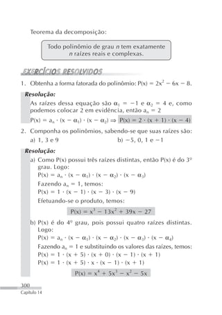 Teorema da decomposição:

              Todo polinômio de grau n tem exatamente
                     n raízes reais e complexas.



1. Obtenha a forma fatorada do polinômio: P(x)             2x2   6x   8.
 Resolução:
   As raízes dessa equação são α 1    1 e α2  4 e, como
   podemos colocar 2 em evidência, então an 2
      P(x)    an (x    α1) (x        α2) ⇒ P(x)     2 (x    1) (x     4)
2. Componha os polinômios, sabendo-se que suas raízes são:
   a) 1, 3 e 9                 b) 5, 0, 1 e 1
 Resolução:
   a) Como P(x) possui três raízes distintas, então P(x) é do 3º
      grau. Logo:
      P(x) a n (x α 1) (x α2) (x α 3)
      Fazendo a n 1, temos:
      P(x) 1 (x 1) (x 3) (x 9)
      Efetuando-se o produto, temos:
                      P(x)    x3      13x 2   39x    27
      b) P(x) é do 4º grau, pois possui quatro raízes distintas.
         Logo:
         P(x) a n (x α 1) (x α 2) (x α 3) (x α 4)
         Fazendo an 1 e substituindo os valores das raízes, temos:
         P(x) 1 (x 5) (x 0) (x 1) (x 1)
         P(x) 1 (x 5) x (x 1) (x 1)
                       P(x)     x4     5x 3   x2    5x
300
Capítulo 14
 