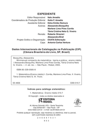 EXPEDIENTE
               Editor Responsável           Italo Amadio
Coordenadora de Produção Editorial          Katia F. Amadio
               Assistente Editorial         Edna Emiko Nomura
                          Autoras           Alessandra Bosquilha
                                            Marlene Lima Pires Corrêa
                                            Tânia Cristina Neto G. Viveiro
                                Revisão     Roberta Stracieri
                                            Alessandra Biral
     Projeto Gráfico e Diagramação          EXATA Editoração
                              Capa          Antonio Carlos Ventura


Dados Internacionais de Catalogação na Publicação (CIP)
         (Câmara Brasileira do Livro, SP, Brasil)

 Bosquilha, Alessandra
     Minimanual compacto de matemática : teoria e prática : ensino médio
 / Alessandra Bosquilha, Marlene Lima Pires Corrêa, Tânia Cristina Neto
 G. Viveiro. -- 2. ed. rev. -- São Paulo : Rideel, 2003.

     ISBN 85-339-0585-8

    1. Matemática (Ensino médio) I. Corrêa, Marlene Lima Pires. II. Viveiro,
 Tânia Cristina Neto G. III. Título.


 03-4656                                                                 CDD-510.7


                  Índices para catálogo sistemático:
                     1. Matemática : Ensino médio 510.7
                    © Copyright – todos os direitos reservados à:




                    Al. Afonso Schmidt, 879 – Santa Terezinha
                         Cep 02450-001 – São Paulo – SP
                   www.rideel.com.br – e-mail: sac@rideel.com.br
     Proibida qualquer reprodução, seja mecânica ou eletrônica, total ou parcial,
                        sem a permissão expressa do editor.
                               2 4 6 8 9 7 5 3 1
                                       8 0 3
 