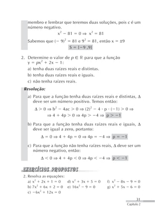 membro e lembrar que teremos duas soluções, pois c é um
   número negativo.
                 x 2 81 0 ⇒ x 2 81
   Sabemos que (    9) 2    81 e 9 2 81, então x     ±9
                           S { 9 ,9}

2. Determine o valor de p      r para que a função
           2
   y    px    2x    1:
   a) tenha duas raízes reais e distintas.
   b) tenha duas raízes reais e iguais.
   c) não tenha raízes reais.
 Resolução:
   a) Para que a função tenha duas raízes reais e distintas, Δ
      deve ser um número positivo. Temos então:
      Δ    0 ⇒ b2    4ac 0 ⇒ (2) 2       4 p ( 1)         0⇒
             ⇒4     4p 0 ⇒ 4p            4⇒ p   1

   b) Para que a função tenha duas raízes reais e iguais, Δ
      deve ser igual a zero, portanto:
          Δ   0⇒4          4p   0 ⇒ 4p    4⇒ p            1

   c) Para que a função não tenha raízes reais, Δ deve ser um
      número negativo, então:
          Δ   0⇒4          4p   0 ⇒ 4p    4⇒ p            1



 2. Resolva as equações:
    a) x 2 2x 1 0        d) x 2 3x 5 0      f) x 2   8x       9   0
    b) 7x 2 6x 2 0 e) 16x 2 9 0             g) x 2   5x       6   0
    c) 6x 2 12x 0
                                                                  31
                                                          Capítulo 2
 