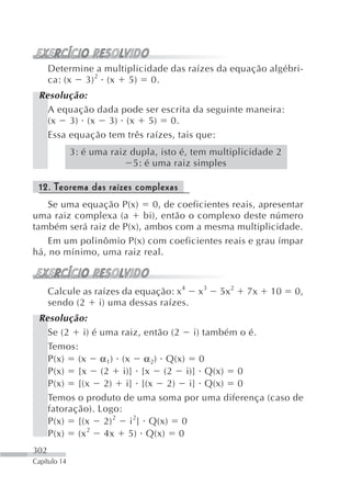 Determine a multiplicidade das raízes da equação algébri-
      ca: (x 3) 2 (x 5) 0.
 Resolução:
   A equação dada pode ser escrita da seguinte maneira:
   (x 3) (x 3) (x 5) 0.
   Essa equação tem três raízes, tais que:
              3: é uma raiz dupla, isto é, tem multiplicidade 2
                             5: é uma raiz simples

 12. Teorema das raízes complexas
    Se uma equação P(x) 0, de coeficientes reais, apresentar
uma raiz complexa (a      bi), então o complexo deste número
também será raiz de P(x), ambos com a mesma multiplicidade.
    Em um polinômio P(x) com coeficientes reais e grau ímpar
há, no mínimo, uma raiz real.



      Calcule as raízes da equação: x4     x3   5x2    7x   10    0,
      sendo (2 i) uma dessas raízes.
 Resolução:
   Se (2 i) é uma raiz, então (2 i) também o é.
   Temos:
   P(x) (x α 1) (x α 2) Q(x) 0
   P(x) [x (2 i)] [x (2 i)] Q(x) 0
   P(x) [(x 2) i] [(x 2) i] Q(x) 0
   Temos o produto de uma soma por uma diferença (caso de
   fatoração). Logo:
   P(x) [(x 2) 2 i 2] Q(x) 0
   P(x) (x 2 4x 5) Q(x) 0
302
Capítulo 14
 