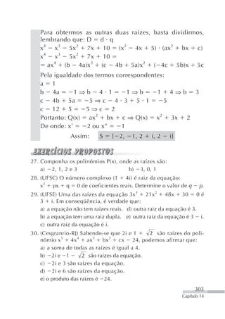 Para obtermos as outras duas raízes, basta dividirmos,
   lembrando que: D d q
   x 4 x 3 5x 2 7x 10 (x 2 4x 5) (ax 2 bx c)
   x 4 x 3 5x 2 7x 10
      ax 4 (b 4a)x 3 (c 4b 5a)x 2 ( 4c 5b)x 5c
   Pela igualdade dos termos correspondentes:
   a 1
   b 4a        1⇒b 4 1           1⇒b      1 4⇒b 3
   c 4b 5a          5⇒c 4 3 5 1              5
   c 12 5          5⇒c 2
   Portanto: Q(x) ax 2 bx c ⇒ Q(x) x 2 3x 2
   De onde: x’     2 ou x”     1
               Assim:      S   { 2,    1, 2    i, 2    i}



27. Componha os polinômios P(x), onde as raízes são:
    a) 2, 1, 2 e 3                  b) 3, 0, 1
28. (UFSC) O número complexo (1 4i) é raiz da equação:
    x2 px q 0 de coeficientes reais. Determine o valor de q         p.
29. (UFSE) Uma das raízes da equação 3x 3 21x 2 48x 30 0 é
    3 i. Em conseqüência, é verdade que:
    a) a equação não tem raízes reais. d) outra raiz da equação é 3.
    b) a equação tem uma raiz dupla. e) outra raiz da equação é 3 i.
    c) outra raiz da equação é i.
30. (Cesgranrio-RJ) Sabendo-se que 2i e 1      2 são raízes do poli-
             5      4      3     2
    nômio x      4x     ax    bx     cx 24, podemos afirmar que:
    a) a soma de todas as raízes é igual a 4.
    b) 2i e 1         2 são raízes da equação.
    c) 2i e 3 são raízes da equação.
    d) 2i e 6 são raízes da equação.
    e) o produto das raízes é 24.
                                                                  303
                                                            Capítulo 14
 