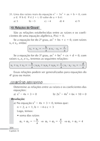 31. Uma das raízes reais da equação x 3                        5x 2       ax   b        0, com
    a  rb      ré2      i. O valor de a                       b é:
      a) 5           b)       5              c)    4           d) 4                e) 9

 13. Relações de Girard
     São as relações estabelecidas entre as raízes e os coefi-
cientes de uma equação algébrica, P(x) 0.
     Se a equação for do 2º grau, ax 2 bx c 0, com raízes
x 1 e x 2, então:
                                             b                        c
                         x1       x2           e x1 x2
                                             a                        a
    Se a equação for do 3º grau, ax 3 bx 2 cx                                  d        0, com
raízes x 1,x 2 e x 3, teremos as seguintes relações:
                          b                                     c                          d
 x1     x2     x3           ;x x            x1x3       x2x3       ;x x x
                          a 1 2                                 a 1 2 3                    a
    Essas relações podem ser generalizadas para equações do
4º grau ou maior.



      Determine as relações entre as raízes e os coeficientes das
      equações:
      a) x2 4x 3 0                   b) 2x3 4x2 6x 10 0
 Resolução:
   a) Na equação x 2                   4x     3        0, temos que:
      n 2, a 1, b                           4ec        3
      Logo, temos:
         • soma das raízes
                                  b                            4
              α1    α2                  ⇒ α1           α2             ⇒ α1         α2     4
                                  a                            1
304
Capítulo 14
 