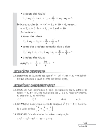 • produto das raízes
                                                 3
         α1 α2 c ⇒ α1 α2                           ⇒ α1 α2           3
                 a                               1
   b) Na equação 2x 3                4x 2 6x 10 0, temos:
      n 3, a 2, b                     4, c 6 e d 10
      Assim temos:
       • soma das raízes
                          b    4
           α1      α2      α3      2
                          a    2
       • soma dos produtos tomados dois a dois
                                                      c      6
           α1 α2        α1 α3            α2 α3                       3
                                                      a      2
       • produto das raízes
                           d         10
       α1α 2α3                                    5
                           a          2



32. Determine as raízes da equação x3 10x2 31x                       30       0, saben-
    do que uma raiz é igual à soma das outras duas.



33. (PUC-SP) Um polinômio f, com coeficientes reais, admite as
    raízes  1, 1 i e 2 de multiplicidade 2, 3 e 1, respectivamente.
    O grau de f é, no mínimo:
   a) 3             b) 5                 c) 6             d) 8               e) 9
34. (UFMG) Se a , b e c são raízes da equação x 3                x       1    0, calcu-
                     ⎛ 1             1       1⎞
   le o valor de log ⎝
                       a             b       c⎠
35. (PUC-SP) Calcule a soma das raízes da equação
   17x 5    4x 3    9x 2       14x       5   0
                                                                                    305
                                                                              Capítulo 14
 