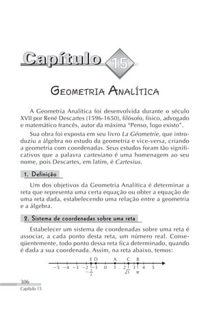GEOMETRIA ANALÍTICA
    A Geometria Analítica foi desenvolvida durante o século
XVII por René Descartes (1596-1650), filósofo, físico, advogado
e matemático francês, autor da máxima “Penso, logo existo”.
    Sua obra foi exposta em seu livro La Géometrie , que intro-
duziu a álgebra no estudo da geometria e vice-versa, criando
a geometria com coordenadas. Seus estudos foram tão signifi-
cativos que a palavra cartesiano é uma homenagem ao seu
nome, pois Descartes, em latim, é Cartesius .

 1. Definição
    Um dos objetivos da Geometria Analítica é determinar a
reta que representa uma certa equação ou obter a equação de
uma reta dada, estabelecendo uma relação entre a geometria
e a álgebra.

 2. Sistema de coordenadas sobre uma reta
   Estabelecer um sistema de coordenadas sobre uma reta é
associar, a cada ponto desta reta, um número real. Conse-
qüentemente, todo ponto dessa reta fica determinado, quando
é dada a sua coordenada. Assim, na reta abaixo, temos:
                                ED          A       C       B
                5   4   3   2       1   0   1   2       3       4   5
                                3
                                                    5
                                2

306
Capítulo 15
 