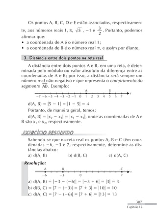 Os pontos A, B, C, D e E estão associados, respectivamen-
                                        3
te, aos números reais 1, π, 5 , 1 e       . Portanto, podemos
                                        2
afirmar que:
• a coordenada de A é o número real 1;
• a coordenada de B é o número real , e assim por diante.

 3. Distância entre dois pontos na reta real
   A distância entre dois pontos A e B, em uma reta, é deter-
minada pelo módulo ou valor absoluto da diferença entre as
coordenadas de A e B; por isso, a distância será sempre um
número real não-negativo e que representa o comprimento do
segmento AB . Exemplo:
                                             A                 B
                                                                               r
         7   6   5   4       3   2   1   0   1    2   3    4   5    6    7

   d(A, B)       5 1       1 5       4
   Portanto, de maneira geral, temos:
   d(A, B)       x2 x1      x 1 x 2 , onde as coordenadas de A e
B são x 1 e x 2, respectivamente.



   Sabendo-se que na reta real os pontos A, B e C têm coor-
   denadas 6, 3 e 7, respectivamente, determine as dis-
   tâncias abaixo:
   a) d(A, B)         b) d(B, C)          c) d(A, C)
 Resolução:
             A               B                                           C
                                                                               r
             6               3           0                               7

   a) d(A, B)            3     ( 6)              3    6        3     3
   b) d(B, C)        7       ( 3)        7        3       10       10
   c) d(A, C)        7       ( 6)        7        6       13       13
                                                                                   307
                                                                             Capítulo 15
 