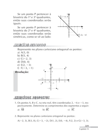 Se um ponto P pertencer à                                      y
bissetriz do 1º e 3º quadrantes,                           P1 ( a, a)
então suas coordenadas serão
iguais.
    Se um ponto P pertencer à                                        0             x
bissetriz do 2º e 4º quadrantes,
então suas coordenadas serão                                                    P2 (a, a)
simétricas, como se vê ao lado:



   Represente no plano cartesiano ortogonal os pontos:
   a) A(3, 0)
   b) B(5, 4)
   c) C( 2, 3)
   d) D(0, 4)
   e) E(2, 3)               y
   f) F( 3, 1)                D         B
                            4
                       C
 Resolução:                   3


                            3                          A
                                2      0       2       3        5     x
                                           1
                        F

                                      3            E




 1. Os pontos A, B e C, na reta real, têm coordenadas 2, 6 e 3, res-
    pectivamente. Determine os comprimentos dos segmentos a seguir:
   a) AB                    b) BC                                     c) AC

 2. Represente no plano cartesiano ortogonal os pontos:
   A( 2, 3), B(3, 0), C( 3,         2), D(1, 2), E(0,               4), F(2, 2) e G( 3, 3).

                                                                                       309
                                                                                 Capítulo 15
 