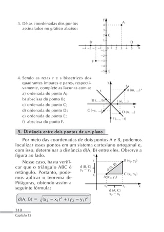 y
 3. Dê as coordenadas dos pontos                                                A
                                                             4
    assinalados no gráfico abaixo:                           3
                                                             2   C
                                                             1
                                             B                                          D
                                        4    3       2   1       0 1   2    3       4   5   x
                                                             1
                                                             2
                                                 F           3
                                                             4
                                                             5   E
 4. Sendo as retas r e s bissetrizes dos
    quadrantes ímpares e pares, respecti-          y
                                                               r
    vamente, complete as lacunas com a:
                                              s                 A (m, …)
    a) ordenada do ponto A;
    b) abscissa do ponto B;               B (…, b)      E (e, …)
    c) ordenada do ponto C;                                         x
    d) ordenada do ponto D;           C ( c, …)             D (n, …)
    e) ordenada do ponto E;
                                                     F (…, f)
    f) abscissa do ponto F.

 5. Distância entre dois pontos de um plano
    Por meio das coordenadas de dois pontos A e B, podemos
localizar esses pontos em um sistema cartesiano ortogonal e,
com isso, determinar a distância d(A, B) entre eles. Observe a
figura ao lado.                         y
                                        y2                B (x2, y2)
    Nesse caso, basta verifi-                          )
car que o triângulo ABC é      d (B, C)             ,B
                               y 2 y1            (A
                                               d
retângulo. Portanto, pode-              y1                C (x2, y1)
mos aplicar o teorema de                   A (x1, y1)
Pitágoras, obtendo assim a
                                            x1           x2          x
seguinte fórmula:                               d (A, C)
                                                                  x2   x1
 d(A, B)       (x 2   x1 ) 2   (y 2   y1)2

310
Capítulo 15
 