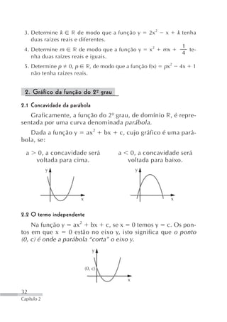 3. Determine k     r de modo que a função y         2x 2   x        k tenha
    duas raízes reais e diferentes.
                                                                      1
 4. Determine m     r de modo que a função y         x2     mx          te-
                                                                      4
    nha duas raízes reais e iguais.
 5. Determine p 0, p r, de modo que a função f(x)           px 2     4x   1
    não tenha raízes reais.


 2. Gráfico da função do 2º grau
                          -
2.1 Concavidade da parábola
   Graficamente, a função do 2º grau, de domínio r, é repre-
sentada por uma curva denominada parábola.
   Dada a função y         ax 2     bx   c, cujo gráfico é uma pará-
bola, se:

  a    0, a concavidade será             a    0, a concavidade será
       voltada para cima.                    voltada para baixo.
             y                                   y




                       x                                         x


2.2 O termo independente
    Na função y ax2 bx c, se x 0 temos y c. Os pon-
tos em que x      0 estão no eixo y, isto significa que o ponto
(0, c) é onde a parábola “corta” o eixo y.
                               y


                           (0, c)

                                             x

32
Capítulo 2
 