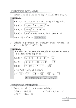 1. Determine a distância entre os pontos A(5, 11) e B(2, 7).
 Resolução:
   A(5, 11): x 1        5 e y1        11 e B(2, 7): x 2                2 e y2     7
   d(A, B)         (x 2     x1 ) 2        (y 2     y1)2 ⇒
   d(A, B)         (2      5) 2      (7        11) 2 ⇒
   d(A, B)         ( 3) 2         ( 4) 2 ⇒ d(A, B)                 9     16 ⇒
   ⇒ d(A, B)              25 ⇒ d(A, B)                  5

2. Calcule o perímetro do triângulo cujos vértices são
   A( 1, 3), B(6, 1) e C(2, 5).
 Resolução:
   Para sabermos quanto mede cada lado, basta calcularmos
   as distâncias entre os pontos:
   d(A, B)         [6      ( 1) 2         [1     ( 3)]2            65
   d(A, C)         [2      ( 1)]2         [5      ( 3)]2           13
   d(B, C)         (2      6) 2      ( 5         1) 2         52
   p    d(A, B)         d(A, C)           d(B, C)
   p         65      13            52            65          13     2        13
                   O perímetro vale                     65    3         13



 5. Calcule as distâncias entre os pontos abaixo:
   a) A(4,    1) e B(2, 1)                              c) E( 1,   3) e F( 2,         5)
   b) C( 3, 2) e D(4,         6)
                                                                                           311
                                                                                  Capítulo 15
 
