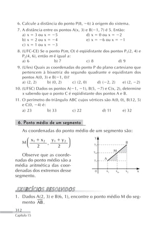 6. Calcule a distância do ponto P(8,     6) à origem do sistema.
 7. A distância entre   os pontos A(x, 3) e B( 1, 7) é 5. Então:
    a) x 3 ou x          5                d) x 0 ou x        2
    b) x 2 ou x          4                e) x     6 ou x      1
    c) x 1 ou x          3
 8. (UFC-CE) Se o ponto P( m , O) é eqüidistante dos pontos P 1(2, 4) e
    P 2(4, 6), então m é igual a:
    a) 6               b) 7            c) 8              d) 9
 9. (Ufes) Quais as coordenadas do ponto P do plano cartesiano que
    pertencem à bissetriz do segundo quadrante e equidistam dos
    pontos A(0, 3) e B( 1, 0)?
    a) (2, 2)     b) (0, 2)    c) (2, 0)   d) ( 2, 2)    e) (2, 2)
10. (UFSC) Dados os pontos A( 1, 1), B(5, 7) e C(x, 2), determine
    x sabendo que o ponto C é eqüidistante dos pontos A e B.
11. O perímetro do triângulo ABC cujos vértices são A(0, 0), B(12, 5)
    e C(0, 4) é:
    a) 23        b) 33        c) 22            d) 11      e) 32


 6. Ponto médio de um segmento
      As coordenadas do ponto médio de um segmento são:
                                              y
       ⎛ x   x 2 y1 y 2 ⎞
      M⎜ 1      ,       ⎟                                          B
       ⎝   2       2    ⎠                     y2

                                              ym          M
   Observe que as coorde-
                                                    A
nadas do ponto médio são a                    y1
média aritmética das coor-
denadas dos extremos desse                     0     x1   xm       x2   x
segmento.



1. Dados A(2, 3) e B(6, 1), encontre o ponto médio M do seg-
   mento AB .
312
Capítulo 15
 