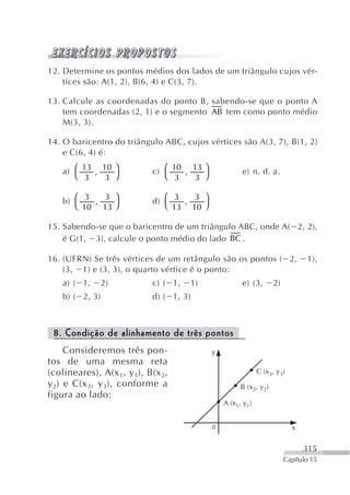 12. Determine os pontos médios dos lados de um triângulo cujos vér-
    tices são: A(1, 2), B(6, 4) e C(3, 7).

13. Calcule as coordenadas do ponto B, sabendo-se que o ponto A
    tem coordenadas (2, 1) e o segmento AB tem como ponto médio
    M(3, 3).

14. O baricentro do triângulo ABC, cujos vértices são A(3, 7), B(1, 2)
    e C(6, 4) é:

    a) ⎛ 13 , 10 ⎞          c) ⎛ 10 , 13 ⎞             e) n. d. a.
       ⎝ 3     3 ⎠             ⎝ 3     3 ⎠

    b) ⎛ 3 , 3 ⎞            d) ⎛ 3 , 3 ⎞
       ⎝ 10 13 ⎠               ⎝ 13 10 ⎠

15. Sabendo-se que o baricentro de um triângulo ABC, onde A( 2, 2),
    é G(1, 3), calcule o ponto médio do lado BC .

16. (UFRN) Se três vértices de um retângulo são os pontos ( 2,                  1),
    (3, 1) e (3, 3), o quarto vértice é o ponto:
    a) ( 1,   2)            c) ( 1,   1)               e) (3,       2)
    b) ( 2, 3)              d) ( 1, 3)



 8. Condição de alinhamento de três pontos
     Consideremos três pon-                  y
tos de uma mesma reta
(colineares), A(x 1, y 1), B(x 2,                             C (x3, y3)
y 2) e C(x 3, y 3 ), conforme a                        B (x2, y2)
figura ao lado:
                                                 A (x1, y1)


                                             0                             x

                                                                               315
                                                                         Capítulo 15
 