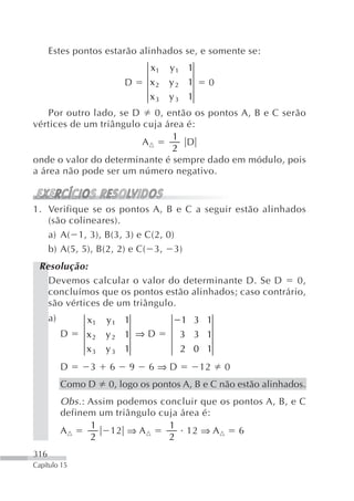 Estes pontos estarão alinhados se, e somente se:
                              x1   y1 1
                         D    x2   y2 1     0
                              x3   y3 1
    Por outro lado, se D   0, então os pontos A, B e C serão
vértices de um triângulo cuja área é:
                                1
                         A         D
                                2
onde o valor do determinante é sempre dado em módulo, pois
a área não pode ser um número negativo.


1. Verifique se os pontos A, B e C a seguir estão alinhados
   (são colineares).
   a) A( 1, 3), B(3, 3) e C(2, 0)
   b) A(5, 5), B(2, 2) e C( 3, 3)
 Resolução:
   Devemos calcular o valor do determinante D. Se D       0,
   concluímos que os pontos estão alinhados; caso contrário,
   são vértices de um triângulo.
      a)        x1   y1 1            1 3 1
           D    x2   y2 1 ⇒ D        3 3 1
                x3   y3 1            2 0 1
           D     3   6   9    6⇒D         12    0
           Como D    0, logo os pontos A, B e C não estão alinhados.
           Obs. : Assim podemos concluir que os pontos A, B, e C
           definem um triângulo cuja área é:
                  1               1
           A           12 ⇒ A         12 ⇒ A     6
                  2               2
316
Capítulo 15
 