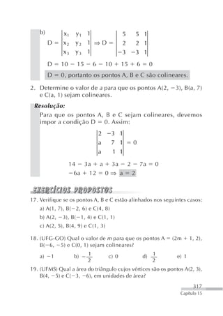 b)        x1    y1 1                     5    5 1
         D    x2    y2 1 ⇒ D                 2    2 1
              x3    y3 1                     3    3 1
         D    10     15       6       10     15       6        0
         D    0, portanto os pontos A, B e C são colineares.

2. Determine o valor de a para que os pontos A(2,                       3), B(a, 7)
   e C(a, 1) sejam colineares.
 Resolução:
   Para que os pontos A, B e C sejam colineares, devemos
   impor a condição D 0. Assim:
                                  2    3 1
                                  a    7 1        0
                                  a    1 1

                   14 3a a 3a 2 7a                                 0
                    6a 12 0 ⇒ a 2



17. Verifique se os pontos A, B e C estão alinhados nos seguintes casos:
    a) A(1, 7), B( 2, 6) e C(4, 8)
    b) A(2,   3), B( 1, 4) e C(1, 1)
    c) A(2, 5), B(4, 9) e C(1, 3)

18. (UFG-GO) Qual o valor de m para que os pontos A                    (2m     1, 2),
    B( 6, 5) e C(0, 1) sejam colineares?

    a)   1          b)    1           c) 0                d)       1    e) 1
                          2                                        2
19. (UFMS) Qual a área do triângulo cujos vértices são os pontos A(2, 3),
    B(4, 5) e C( 3, 6), em unidades de área?
                                                                                317
                                                                          Capítulo 15
 