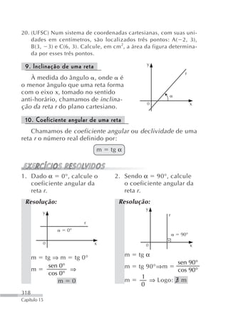 20. (UFSC) Num sistema de coordenadas cartesianas, com suas uni-
    dades em centímetros, são localizados três pontos: A( 2, 3),
    B(3, 3) e C(6, 3). Calcule, em cm 2 , a área da figura determina-
    da por esses três pontos.
                                                 y
 9. Inclinação de uma reta
                                                                r
   À medida do ângulo , onde é
o menor ângulo que uma reta forma
com o eixo x , tomado no sentido
anti-horário, chamamos de inclina-
                                                 0                  x
ção da reta r do plano cartesiano.

 10. Coeficiente angular de uma reta
    Chamamos de coeficiente angular ou declividade de uma
reta r o número real definido por:
                             m     tg α



1. Dado α 0°, calcule o             2. Sendo α 90°, calcule
   coeficiente angular da              o coeficiente angular da
   reta r.                             reta r.
 Resolução:                           Resolução:
                                                y
          y                                              r
                         r
                    0°
                                                              90°
          0                  x                   0                  x

      m       tg ⇒ m tg 0°                m   tg α
                                                             sen 90°
               sen 0°                     m   tg 90°⇒m
      m               ⇒                                      cos 90°
               cos 0°
                                               1
                  m 0                     m      ⇒ Logo: ∃ m
                                               0
318
Capítulo 15
 