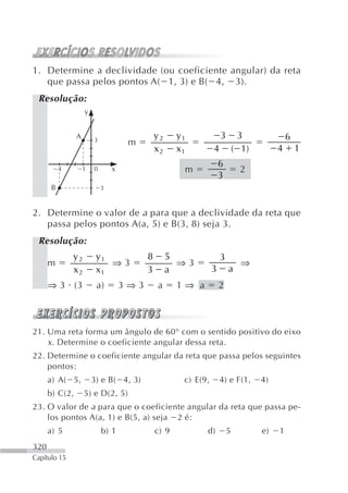 1. Determine a declividade (ou coeficiente angular) da reta
   que passa pelos pontos A( 1, 3) e B( 4, 3).
 Resolução:
                    y


                A       3
                                              y2     y1             3        3              6
                                     m
                                              x2     x1         4           ( 1)        4       1
                                                                    6
           4        1   0       x                     m                      2
                                                                    3
       B                    3



2. Determine o valor de a para que a declividade da reta que
   passa pelos pontos A(a, 5) e B(3, 8) seja 3.
 Resolução:
               y2        y1               8        5                3
      m                     ⇒3                       ⇒3                       ⇒
               x2        x1               3        a            3       a
      ⇒ 3 (3             a)         3⇒3       a      1⇒ a           2



21. Uma reta forma um ângulo de 60° com o sentido positivo do eixo
    x . Determine o coeficiente angular dessa reta.
22. Determine o coeficiente angular da reta que passa pelos seguintes
    pontos:
      a) A( 5,          3) e B( 4, 3)                 c) E(9,       4) e F(1,      4)
      b) C(2,       5) e D(2, 5)
23. O valor de a para que o coeficiente angular da reta que passa pe-
    los pontos A(a, 1) e B(5, a) seja 2 é:
      a) 5                  b) 1              c) 9          d)          5          e)   1
320
Capítulo 15
 