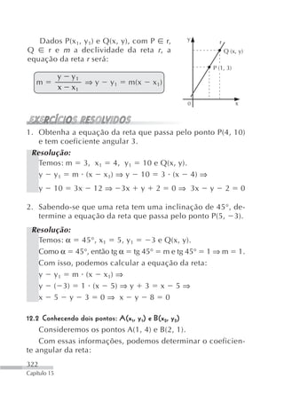 Dados P(x 1, y 1) e Q(x, y), com P r,          y
                                                            r
Q    r e m a declividade da reta r , a                          Q (x, y)
equação da reta r será:
                                                        P (1, 3)
              y   y1
   m                 ⇒y   y1    m(x     x 1)
              x   x1

                                                  0                 x



1. Obtenha a equação da reta que passa pelo ponto P(4, 10)
   e tem coeficiente angular 3.
 Resolução:
   Temos: m 3, x 1 4, y 1 10 e Q(x, y).
   y y 1 m (x x 1) ⇒ y 10 3 (x 4) ⇒
      y   10      3x   12 ⇒    3x   y    2     0 ⇒ 3x   y       2       0

2. Sabendo-se que uma reta tem uma inclinação de 45°, de-
   termine a equação da reta que passa pelo ponto P(5, 3).
 Resolução:
   Temos: α 45°, x 1 5, y 1      3 e Q(x, y).
   Como α 45°, então tg α tg 45° m e tg 45° 1 ⇒ m                       1.
   Com isso, podemos calcular a equação da reta:
   y y 1 m (x x 1) ⇒
   y ( 3) 1 (x 5) ⇒ y 3 x 5 ⇒
   x 5 y 3 0⇒ x y 8 0

12.2 Conhecendo dois pontos: A(x1, y 1) e B(x 2, y 2)
    Consideremos os pontos A(1, 4) e B(2, 1).
    Com essas informações, podemos determinar o coeficien-
te angular da reta:
322
Capítulo 15
 
