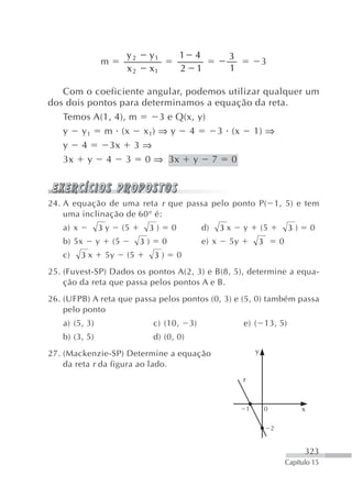 y2        y1           1 4              3
                   m                                                                  3
                             x2        x1           2 1              1

   Com o coeficiente angular, podemos utilizar qualquer um
dos dois pontos para determinamos a equação da reta.
   Temos A(1, 4), m      3 e Q(x, y)
   y y 1 m (x x 1) ⇒ y 4             3 (x 1) ⇒
   y 4       3x 3 ⇒
   3x y 4 3 0 ⇒ 3x y 7 0



24. A equação de uma reta r que passa pelo ponto P( 1, 5) e tem
    uma inclinação de 60° é:
   a) x        3y           (5     3)           0            d)     3x    y           (5           3)       0
   b) 5x       y       (5         3)        0                e) x    5y           3            0
   c)     3x       5y        (5         3)          0
25. (Fuvest-SP) Dados os pontos A(2, 3) e B(8, 5), determine a equa-
    ção da reta que passa pelos pontos A e B.
26. (UFPB) A reta que passa pelos pontos (0, 3) e (5, 0) também passa
    pelo ponto
   a) (5, 3)                           c) (10,          3)                e) ( 13, 5)
   b) (3, 5)                           d) (0, 0)
27. (Mackenzie-SP) Determine a equação                                            y
    da reta r da figura ao lado.
                                                                          r


                                                                              1        0                x

                                                                                           2


                                                                                                         323
                                                                                                   Capítulo 15
 