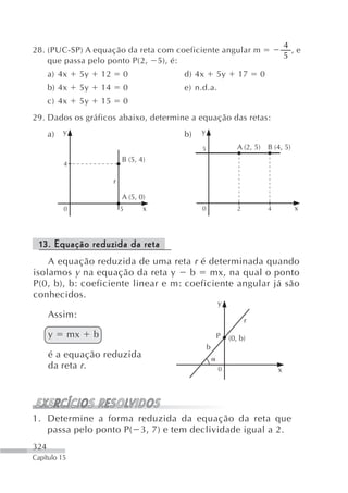 4
28. (PUC-SP) A equação da reta com coeficiente angular m                               ,e
                                                                                     5
    que passa pelo ponto P(2, 5), é:
      a) 4x    5y       12       0          d) 4x        5y      17      0
      b) 4x    5y       14       0          e) n.d.a.
      c) 4x    5y       15       0
29. Dados os gráficos abaixo, determine a equação das retas:
      a)   y                                b)   y

                                                 5               A (2, 5)    B (4, 5)
                                 B (5, 4)
           4

                             r

                                 A (5, 0)
           0                     5      x        0               2           4          x



  13. Equação reduzida da reta
    A equação reduzida de uma reta r é determinada quando
isolamos y na equação da reta y      b    mx, na qual o ponto
P(0, b), b: coeficiente linear e m: coeficiente angular já são
conhecidos.
                                                         y
      Assim:
                                                                     r
      y       mx    b                                    P    (0, b)
                                                     b
      é a equação reduzida
      da reta r.                                         0                       x




1. Determine a forma reduzida da equação da reta que
   passa pelo ponto P( 3, 7) e tem declividade igual a 2.
324
Capítulo 15
 