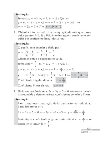 Resolução:
   Temos: x 1 3, y 1 7, m 2 e Q(x, y).
   y y 1 m (x x 1) ⇒ y 7 2 [x ( 3)] ⇒
   ⇒ y 2x 6 7 ⇒ y 2x 13

2. Obtenha a forma reduzida da equação da reta que passa
   pelos pontos A(2, 1) e B(4, 6) e destaque o coeficiente an-
   gular e o coeficiente linear desta reta.
 Resolução:
   O coeficiente angular é dado por:
         y 2 y1        6 1       5
   m
         x 2 x1       4 2        2
   Obtemos então a equação reduzida.
                 5
   Temos: m        , x 1 2, y 1 1 e A(2, 1).
                 2
                                     5
   y y 1 m (x x 1) ⇒ y 1                  (x 2)
                                     2
            5                 5                        5
   y 1        x     5⇒y          x 5 1⇒ y                x     4
            2                  2                       2
                                        5
   Coeficiente angular da reta: m
                                        2
   Coeficiente linear da reta: b      4

3. Dada a equação da reta: 2x 3y 5 0, escreva-a na for-
   ma reduzida e determine seus coeficientes angular e linear.
 Resolução:
   Para passarmos a equação dada para a forma reduzida,
   basta isolarmos o y :
                                                  2x         5
   2x    3y   5    0⇒    3y      2x   5⇒ y
                                                  3          3
                                                             2
   Portanto, o coeficiente angular desta reta é m              e o
                           5                                 3
   coeficiente linear, b     .
                           3
                                                               325
                                                         Capítulo 15
 