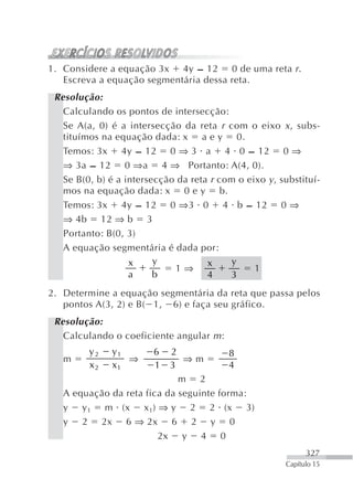 1. Considere a equação 3x 4y – 12 0 de uma reta r .
   Escreva a equação segmentária dessa reta.
 Resolução:
   Calculando os pontos de intersecção:
   Se A(a, 0) é a intersecção da reta r com o eixo x , subs-
   tituímos na equação dada: x a e y 0.
   Temos: 3x 4y – 12 0 ⇒ 3 a 4 0 – 12 0 ⇒
   ⇒ 3a – 12 0 ⇒a 4 ⇒ Portanto: A(4, 0).
   Se B(0, b) é a intersecção da reta r com o eixo y , substituí-
   mos na equação dada: x 0 e y b.
   Temos: 3x 4y – 12 0 ⇒3 0 4 b – 12 0 ⇒
   ⇒ 4b 12 ⇒ b 3
   Portanto: B(0, 3)
   A equação segmentária é dada por:
                   x     y           x     y
                             1⇒                 1
                   a     b           4    3
2. Determine a equação segmentária da reta que passa pelos
   pontos A(3, 2) e B( 1, 6) e faça seu gráfico.
 Resolução:
   Calculando o coeficiente angular m :
         y2   y1        6  2             8
   m             ⇒            ⇒m
         x2   x1        1  3             4
                             m 2
   A equação da reta fica da seguinte forma:
   y y 1 m (x x 1) ⇒ y 2 2 (x 3)
   y 2 2x 6 ⇒ 2x 6 2 y 0
                        2x y 4 0
                                                              327
                                                        Capítulo 15
 