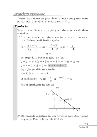 Determine a equação geral de uma reta r que passa pelos
 pontos A(2, 3) e B( – 1, 6) e trace seu gráfico.
Resolução:
  Vamos determinar a equação geral dessa reta r de duas
  maneiras:
  1ª) É a maneira como vínhamos trabalhando, ou seja,
      calculado o coeficiente angular.
          y2    y1           6 3                       3
    m              ⇒m             ⇒m
          x2    x1            1 2                       3
                       m      1
    Em seguida, a equação geral da reta:
    y   y1     m (x   x 1) ⇒ y       3       1 (x          2) ⇒
    y x 3 2 0⇒ x y                       5    0
    equação geral da reta, onde:
    a 1, b 1 e c         5.
                            c            ( 5)
    O coeficiente linear:     ⇒                       5
                            b             1
    Assim, graficamente temos:
                                     y
                                 r

                        B ( 1, 6)

                                                A (2, 3)




                                     0                     5   x


 2ª) Observando o gráfico da reta r , vamos considerar todos
     os pontos P(x, y) dessa reta (P r).
                                                                     329
                                                               Capítulo 15
 