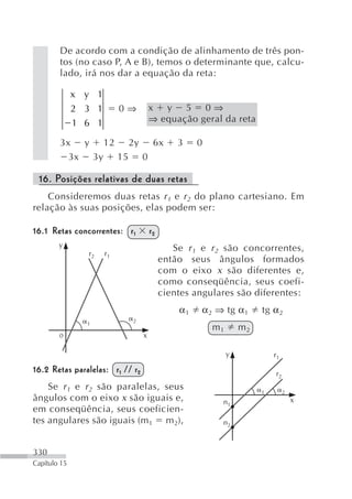 De acordo com a condição de alinhamento de três pon-
        tos (no caso P, A e B), temos o determinante que, calcu-
        lado, irá nos dar a equação da reta:

              x y 1
              2 3 1        0⇒          x y 5 0⇒
              1 6 1                    ⇒ equação geral da reta

        3x y 12 2y 6x                           3    0
          3x 3y 15 0

 16. Posições relativas de duas retas
    Consideremos duas retas r 1 e r 2 do plano cartesiano. Em
relação às suas posições, elas podem ser:

16.1 Retas concorrentes: r 1           r2
        y                                      Se r 1 e r 2 são concorrentes,
                r2    r1
                                            então seus ângulos formados
                                            com o eixo x são diferentes e,
                                            como conseqüência, seus coefi-
                                            cientes angulares são diferentes:
                                                α1   α 2 ⇒ tg α1       tg α 2
                             2
                1
                                                         m1       m2
        0                          x

                                                              y            r1

16.2 Retas paralelas: r 1 // r 2                                           r2
    Se r 1 e r 2 são paralelas, seus                                   1        2
ângulos com o eixo x são iguais e,                        n1                        x
em conseqüência, seus coeficien-
tes angulares são iguais (m 1 m 2),                       n2



330
Capítulo 15
 