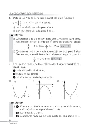 1. Determine k r para que a parábola cuja função é
       ⎛ k + 7⎞ x 2 2x 1 tenha:
   y
       ⎝ 3    ⎠
   a) concavidade voltada para cima;
   b) concavidade voltada para baixo.
 Resolução:
   a) Queremos que a concavidade esteja voltada para cima.
      Neste caso, o coeficiente de x 2 deve ser positivo, então:
                 k
                      7 0⇒ k            7⇒ k        21
                 3              3
   b) Queremos que a concavidade esteja voltada para baixo.
      Neste caso, o coeficiente de x2 deve ser negativo, então:
                      k    7 0⇒ k           21
                      3
2. Analisando cada um dos gráficos das funções quadráticas,
   identifique:
      o sinal do discriminante;
      as raízes da função;
      o valor do termo independente.
a) y                 b) y                 c) y
                                      x
                                               2
                         7


      0      4   x                                   3     x
                                                     4

 Resolução:
   a)   Como a parábola intercepta o eixo x em dois pontos,
        o discriminante é positivo (Δ 0).
        As raízes são 0 e 4.
        A parábola corta o eixo y no ponto (0, 0), então c 0.
34
Capítulo 2
 