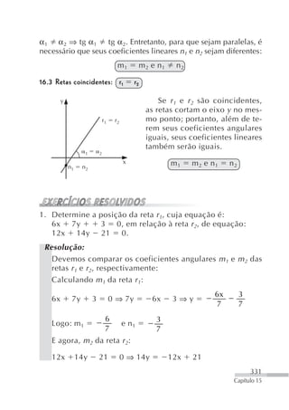 α 1 α 2 ⇒ tg α 1    tg α 2. Entretanto, para que sejam paralelas, é
necessário que seus coeficientes lineares n1 e n2 sejam diferentes:
                                       m1           m2 e n1    n2

16.3 Retas coincidentes: r 1                   r2

         y                                               Se r 1 e r 2 são coincidentes,
                                                     as retas cortam o eixo y no mes-
                                r1    r2             mo ponto; portanto, além de te-
                                                     rem seus coeficientes angulares
                                                     iguais, seus coeficientes lineares
                                                     também serão iguais.
                    1       2

                                           x                  m1    m2 e n1    n2
             n1    n2




1. Determine a posição da reta r 1, cuja equação é:
   6x 7y       3 0, em relação à reta r 2, de equação:
   12x 14y 21 0.
 Resolução:
   Devemos comparar os coeficientes angulares m 1 e m 2 das
   retas r 1 e r 2, respectivamente:
   Calculando m 1 da reta r 1:
                                                                          6x        3
    6x        7y        3            0 ⇒ 7y            6x      3⇒y
                                                                          7         7
                                 6                      3
    Logo: m 1                              e n1
                                 7                      7
    E agora, m 2 da reta r 2:

    12x           14y       21             0 ⇒ 14y            12x   21
                                                                                        331
                                                                                Capítulo 15
 
