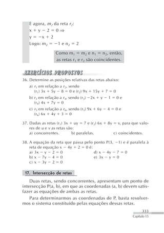 E agora, m 2 da reta r 2:
   x y 2 0⇒
   y     x 2
   Logo: m 2      1 e n2 2

                   Como m 1 m 2 e n 1 n 2, então,
                   as retas r 1 e r 2 são coincidentes.



36. Determine as posições relativas das retas abaixo:
   a) r 1 em relação a r 2, sendo
      (r 1) 3x 5y 8 0 e (r 2) 9x             15y       7       0
   b) r 3 em relação a r 4, sendo (r 3)   2x       y       1       0e
      (r 4) 4x 7y 0
   c) r 5 em relação a r 6, sendo (r 5) 9x     6y      4        0e
      (r 6) 6x 4y 3 0

37. Dadas as retas (r 1) 3x uy 7 e (r 2) 6x            8y          v, para que valo-
    res de u e v as retas são:
    a) concorrentes.         b) paralelas.                     c) coincidentes.

38. A equação da reta que passa pelo ponto P(3, 1) e é paralela à
    reta de equação x 4y 2 0 é:
    a) 3x y 2 0                      d) x 4y 7 0
    b) x 7y 4 0                      e) 3x y 0
    c) x 3y 2 0

 17. Intersecção de retas
    Duas retas, sendo concorrentes, apresentam um ponto de
intersecção P(a, b), em que as coordenadas (a, b) devem satis-
fazer as equações de ambas as retas.
    Para determinarmos as coordenadas de P, basta resolver-
mos o sistema constituído pelas equações dessas retas.
                                                                                 333
                                                                           Capítulo 15
 