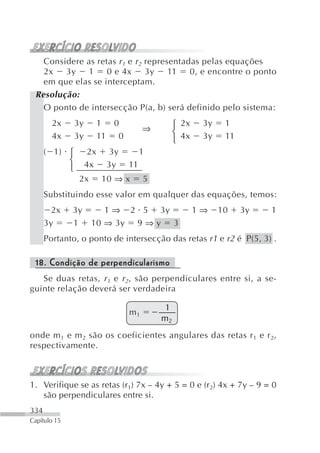 Considere as retas r 1 e r 2 representadas pelas equações
   2x   3y   1     0 e 4x       3y    11   0, e encontre o ponto
   em que elas se interceptam.
 Resolução:
   O ponto de intersecção P(a, b) será definido pelo sistema:
        2x     3y        1 0
                                     ⇒        ⎧ 2x    3y    1
        4x     3y        11 0                 ⎨ 4x    3y    11
                                              ⎩
      ( 1) ⎧        2x    3y         1
           ⎨        4x    3y    11
           ⎩
                2x       10 ⇒ x      5
      Substituindo esse valor em qualquer das equações, temos:
        2x    3y        1 ⇒ 2 5 3y                   1⇒    10    3y   1
      3y      1      10 ⇒ 3y 9 ⇒ y 3
      Portanto, o ponto de intersecção das retas r1 e r2 é P(5, 3) .

 18. Condição de perpendicularismo
   Se duas retas, r 1 e r 2 , são perpendiculares entre si, a se-
guinte relação deverá ser verdadeira

                                          1
                                m1
                                         m2
onde m 1 e m 2 são os coeficientes angulares das retas r 1 e r 2,
respectivamente.



1. Verifique se as retas (r1) 7x – 4y + 5 = 0 e (r2) 4x + 7y – 9 = 0
   são perpendiculares entre si.
334
Capítulo 15
 
