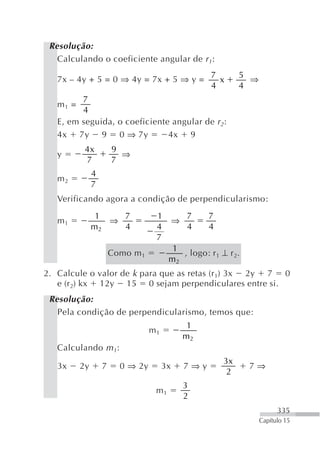 Resolução:
   Calculando o coeficiente angular de r 1:
                                                      7        5
   7x – 4y + 5 = 0 ⇒ 4y = 7x + 5 ⇒ y =                  x        ⇒
                                                      4        4
         7
   m1 =
         4
   E, em seguida, o coeficiente angular de r 2:
   4x 7y 9 0 ⇒ 7y              4x 9
           4x          9
   y                     ⇒
           7           7
               4
   m2
               7
   Verificando agora a condição de perpendicularismo:
                1   7              1            7     7
   m1             ⇒                         ⇒
               m2   4              4            4     4
                                   7
                                         1
                       Como m 1            , logo: r 1 ⊥ r 2.
                                        m2
2. Calcule o valor de k para que as retas (r 1) 3x 2y 7 0
   e (r2) kx 12y 15 0 sejam perpendiculares entre si.
 Resolução:
   Pela condição de perpendicularismo, temos que:
                                                 1
                                  m1
                                                m2
   Calculando m 1:
                                                          3x
   3x     2y       7     0 ⇒ 2y        3x       7⇒y             7⇒
                                                           2
                                                3
                                   m1
                                                2
                                                                           335
                                                                     Capítulo 15
 