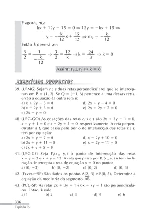 E agora, m 2:
              kx 12y        15      0 ⇒ 12y        kx        15 ⇒
                            k        15                 k
                  y            x        ⇒ m2
                            12       12                 12
      Então k deverá ser:
       3      1    3          12              24
                 ⇒               ⇒k              ⇒k          8
       2       k   2          k               3
              12
                        Assim: r 1 ⊥ r 2 ⇔ k       8



39. (UFMG) Sejam r e s duas retas perpendiculares que se intercep-
    tam em P    (1, 2). Se Q   ( 1, 6) pertence a uma dessas retas,
    então a equação da outra reta é:
    a) x 2y 5 0                       d) 2x y 4 0
    b) x 2y 3 0                       e) 2x 2y 7 0
    c) 2x y 0
40. (UFG-GO) As equações das retas r , s e t são 2x     3y    1     0,
    x y 1 0 e x 2y 1 0, respectivamente. A reta perpen-
    dicular a t , que passa pelo ponto de intersecção das retas r e s ,
    tem por equação:
    a) 2x y 2 0                        d) x 2y 10 0
    b) 2x y 11 0                       e) x 2y 11 0
    c) 2x y 5 0
41. (UFC-CE) Seja P 1 (x 1, y 1) o ponto de intersecção das retas
    x y 2 e x y 12. A reta que passa por P 1(x 1, y 1) e tem incli-
    nação intercepta a reta de equação x 0 no ponto:
    a) (0, 3)        b) (0, 2)         c) (0, 2)      d) (0, 3)
42. (Fuvest SP) São dados os pontos A(2, 3) e B(8, 5). Determine a
    equação da mediatriz do segmento AB .
43. (PUC-SP) As retas 2x      3y     1 e 6x   ky   1 são perpendicula-
    res. Então, k vale:
    a) 1           b) 2            c) 3        d) 4              e) 6
336
Capítulo 15
 