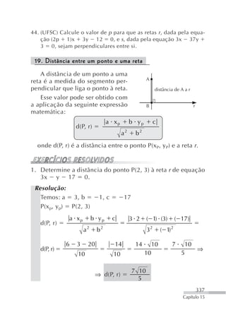 44. (UFSC) Calcule o valor de p para que as retas r , dada pela equa-
    ção (2p 1)x 3y 12 0, e s , dada pela equação 3x 37y
    3 0, sejam perpendiculares entre si.

 19. Distância entre um ponto e uma reta
    A distância de um ponto a uma
                                                     A
reta é a medida do segmento per-
pendicular que liga o ponto à reta.                        distância de A a r
    Esse valor pode ser obtido com
a aplicação da seguinte expressão                    B                          r
matemática:
                                  a xp        b yp        c
                 d(P, r)
                                         a2    b2
  onde d(P, r) é a distância entre o ponto P(x P, y P) e a reta r .


1. Determine a distância do ponto P(2, 3) à reta r de equação
   3x y 17 0.
 Resolução:
   Temos: a 3, b             1, c        17
   P(x p, y p) P(2, 3)
               a xp        b yp     c         3 2    ( 1) (3)           ( 17)
   d(P, r)
                      a2    b2                       32        ( 1) 2

             6    3    20           14         14         10        7      10
   d(P, r)                                                                    ⇒
                  10                10               10                   5

                                              7 10
                            ⇒ d(P, r)
                                                5
                                                                                    337
                                                                          Capítulo 15
 