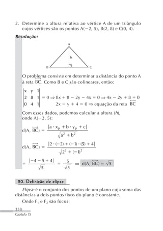 2. Determine a altura relativa ao vértice A de um triângulo
   cujos vértices são os pontos A( 2, 5), B(2, 8) e C(0, 4).
Resolução:
                                       A


                                           h

                       B                                    C

      O problema consiste em determinar a distância do ponto A
             ←⎯
              →
      à reta BC . Como B e C são colineares, então:

       x y 1
       2 8 1           0 ⇒ 8x          8        2y       4x 0 ⇒ 4x 2y 8 0
                                                                            ←⎯
                                                                             →
       0 4 1               2x          y        4       0 ⇒ equação da reta BC

      Com esses dados, podemos calcular a altura (h ),
      onde A( 2, 5):
              ←⎯
               →           a xp        b yp             c
      d(A, BC )
                                  a2       b2
              ←⎯
               →           2 ( 2)          ( 1) (5)         4
      d(A, BC )
                                  22           ( 1) 2
              4    5       4                                    ←⎯
                                                                 →
                                       5
                                                ⇒ d(A, BC )          5
                   5                   5


 20. Definição de elipse
    Elipse é o conjunto dos pontos de um plano cuja soma das
distâncias a dois pontos fixos do plano é constante.
    Onde F 1 e F 2 são focos:
338
Capítulo 15
 