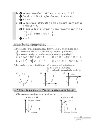 b)       A parábola não “corta” o eixo x, então Δ 0.
           Sendo Δ 0, a função não possui raízes reais.
           c    7
  c)       A parábola intercepta o eixo x em um único ponto,
           então Δ 0.
           O ponto de intersecção da parábola com o eixo x é
           ⎛ 3 , 0⎞ , então a raiz é 3 .
           ⎝ 4    ⎠                  4
           c 2



6. Para cada função quadrática, determine p r de modo que:
      a concavidade da parábola esteja voltada para cima;
      a concavidade da parábola esteja voltada para baixo.
   a) y (2 p 4)x 2 2x 1              c) y ( p 23)x 2 3x 10
           ⎛ p   ⎞
   b) y         9 x2 x 7             d) y ( 2 p 12)x2 3x 5
           ⎝ 2   ⎠
7. Em cada gráfico, identifique:   o sinal do discriminante;
                                   as raízes da função;
                                   o valor do termo independente.
   a)    y                b) y                   c) y
                                                         1         5   x
                                  3
       1       1   x                                 9
           2                          2   x

3. Vértice da parábola – Máximos e mínimos da função
  Observe os vértices nos gráficos abaixo:
         • se a 0                        • se a              0
           y   eixo de simetria               y       vértice



                             x                                  x
                   vértice                        eixo de simetria

                                                                       35
                                                                 Capítulo 2
 