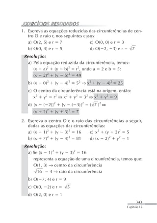 1. Escreva as equações reduzidas das circunferências de cen-
   tro O e raio r, nos seguintes casos:
   a) O(2, 5) e r 7                 c) O(0, 0) e r 3
   b) O(0, 4) e r 5                 d) O( 2, 3) e r    7
 Resolução:
   a) Pela equação reduzida da circunferência, temos:
      (x a) 2 (y b) 2 r 2, onde a 2 e b 5:
      (x 2) 2 (y 5) 2 49
   b) (x     0) 2   (y       4) 2      52 ⇒ x2    (y      4) 2   25
   c) O centro da circunferência está na origem, então:
      x2 y2 r2 ⇒ x2 y2 32 ⇒ x2 y2 9
   d) [x     ( 2)] 2     [y          ( 3)] 2   ( 7 )2 ⇒
      (x     2) 2   (y       3) 2      7

2. Escreva o centro O e o raio das circunferências a seguir,
   dadas as equações das circunferências:
   a) (x 1) 2 (y 3) 2 16         c) x 2 (y 2) 2 5
   b) (x 7) 2 (y 4) 2 81         d) (x 2) 2 y2 1
 Resolução:
   a) Se (x 1) 2 (y 3) 2 16
      representa a equação de uma circunferência, temos que:
      O(1, 3) → centro da circunferência
        16    4 → raio da circunferência
   b) O( 7, 4) e r           9
   c) O(0,     2) e r            5
   d) O(2, 0) e r        1
                                                                            343
                                                                      Capítulo 15
 