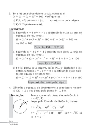 3. Seja (α) uma circunferência cuja equação é
   (x 2) 2 (y 3) 2 100. Verifique se:
   a) P(8, 5) pertence a (α);     c) (α) passa pela origem.
   b) Q(3, 2) pertence a (α);
 Resolução:
   a) Fazendo x 8 e y        5 e substituindo esses valores na
      equação de (α), temos:
      (8 2) 2 ( 5 3) 2 100 ⇒6 2 ( 8) 2 100 ⇒
      ⇒ 100 100
                     Portanto, P(8, 5) (α).
      b) Fazendo x    3ey     2 e substituindo esses valores na
         equação de (α), temos:
         (3 2) 2 (2 3) 2 1 2 ( 1) 2 1 1 2 100
                                     Logo, Q(3, 2)           (α)
      c) Se (α) passa pela origem, então P(0, 0) pertence a (α);
         então, fazendo x 0 e y 0 e substituindo esses valo-
         res na equação de (α), temos:
         (0 2)2 (0 3)2 ( 2)2 ( 3)2 4 9 13 100
                             Logo, (α) não passa pela origem.

4. Obtenha a equação da circunferência com centro no pon-
   to O(7, 10) e que passa pelo ponto P(10, 14).
 Resolução:                    Temos que o raio dessa circunferência é
                               r d(0, P).
                         P     Logo, pela fórmula da distância, temos:
                  raio

              O
                               r     (x 2   x1 ) 2    (y 2     y1)2

                               r     (10    7) 2     (14     10) 2 ⇒ r   25 ⇒
                               ⇒ r     5
344
Capítulo 15
 