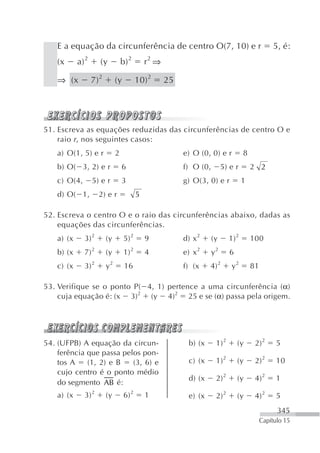 E a equação da circunferência de centro O(7, 10) e r                                           5, é:
    (x      a) 2      (y           b) 2        r2 ⇒

    ⇒ (x           7) 2        (y          10) 2      25




51. Escreva as equações reduzidas das circunferências de centro O e
    raio r , nos seguintes casos:
    a) O(1, 5) e r             2                           e) O (0, 0) e r           8
    b) O( 3, 2) e r                6                       f) O (0,        5) e r        2 2
    c) O(4,        5) e r          3                       g) O(3, 0) e r            1
    d) O( 1,         2) e r                5

52. Escreva o centro O e o raio das circunferências abaixo, dadas as
    equações das circunferências.
    a) (x     3) 2        (y        5) 2       9           d) x 2     (y      1) 2       100
    b) (x     7) 2        (y        1) 2       4           e) x 2     y2      6
    c) (x     3) 2        y2        16                     f) (x     4) 2      y2        81

53. Verifique se o ponto P( 4, 1) pertence a uma circunferência (α)
    cuja equação é: (x 3)2 (y 4)2 25 e se (α) passa pela origem.




54. (UFPB) A equação da circun-                             b) (x      1) 2       (y      2) 2      5
    ferência que passa pelos pon-
    tos A    (1, 2) e B   (3, 6) e                           c) (x     1) 2       (y      2) 2      10
    cujo centro é o ponto médio
                                                             d) (x     2) 2       (y      4) 2      1
    do segmento AB é:
    a) (x     3) 2        (y        6) 2       1            e) (x      2) 2       (y      4) 2      5
                                                                                                    345
                                                                                              Capítulo 15
 