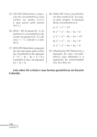 55. (FEI-SP) Determine a equa-        58. (FMU-SP) Uma circunferên-
    ção da circunferência com             cia tem centro C(4, 3) e pas-
    centro no ponto C(2,1)                sa pela origem. A equação
    e que passa pelo ponto                desta circunferência é:
    A(1,1).
                                         a) x 2   y2   25
56. (PUC SP) O ponto P( 3, b)            b) x 2   y2   8x   6y    0
    pertence à circunferência de
    centro no ponto C(0, 3) e de         c) x 2   y2   8x   6y    25
    raio r   5. Calcule o valor
                                         d) x 2   y2   3x   4y    0
    de b .
                                         e) x 2   y2   8x   6y    0
57. (FGV-SP) Determine a equação
    da reta que passa pelo centro     59. (Mackenzie-SP) Determine a
    da circunferência de equação          equação de uma circunfe-
    x2 y2      4x    4y     4   0e        rência cujo diâmetro é o
    é paralela à reta r, de equação       segmento de extremidades
    2x 3y 0.                              A(2, 8) e B(4, 0).


   Leia sobre Os cristais e suas formas geométricas no Encarte
Colorido.




346
Capítulo 15
 
