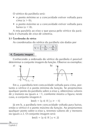 O vértice da parábola será:
   • o ponto mínimo se a concavidade estiver voltada para
      cima (a 0);
   • o ponto máximo se a concavidade estiver voltada para
      baixo (a 0).
   A reta paralela ao eixo y que passa pelo vértice da pará-
bola é chamada de eixo de simetria .
3.1 Coordenadas do vértice
    As coordenadas do vértice da parábola são dadas por
                                  ⎛   b         ⎞
                              V          ,
                                  ⎝   2a     4a ⎠

 4. Conjunto imagem
   Conhecendo a ordenada do vértice da parábola é possível
determinar o conjunto imagem da função. Observe os exemplos:
   a) y                           b) y
                                                    2

                                                        2   x
                          x
             1   V (3,   1)

   Em a, a parábola tem concavidade voltada para cima, por-
tanto o vértice é o ponto mínimo da função. Se projetarmos
qualquer ponto da parábola sobre o eixo y, obteremos valores
de y maiores ou iguais a 1, conforme mostra a figura; neste
caso, o conjunto imagem é:
                   Ιm(f) {y r y         1}
   Já em b, a parábola tem concavidade voltada para baixo,
então o vértice é o ponto máximo da função. Ao projetarmos
qualquer ponto sobre o eixo y, teremos valores de y menores
ou iguais a 2. O conjunto imagem será:
                    Ιm(f) {y r y 2}
36
Capítulo 2
 