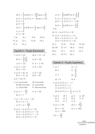 ⎧                   25       ⎫                     ⎧                     1⎫
   d) S      ⎨x r x                 ou x 3⎬       e) S          ⎨x      r|x            ⎬
             ⎩                    9       ⎭                     ⎩                     5⎭
   e) S      {x r x              10 ou x 6}       f) S          {x     r x         4}
   f) S      r                                    g) S          {x     r x           14}
   g) S      ∅                                                   ⎧                   5⎫
              ⎧                            ⎫      h) S           ⎨x    r x            ⎬
                             1                                   ⎩                   2⎭
   h) S       ⎨x r x           ou x       2⎬
              ⎩              2             ⎭    9. b
   i) S      r                                 10. S       {x         r x     3}
   j) S      ∅
                                               11. a) S         {x     r x         1}
 7. b         8. c        9. b       10. d         b) S         {x     r x           2}
11. d       12. c     13. d          14. c         c) S         {x     r x         2}
15. a       16. a                              12. c          13. d         14. d          15. 42
                                               16. 40         17. 17        18. e          19. d
 Capítulo 4 – Função Exponencial               20. e          21. c         22. 4          23. e

 1. a) S     {2}          d) S      {3    3}   24. c          25. 13        26. c
             ⎧5⎫
   b) S      ⎨ ⎬          e) S      {4}
             ⎩3⎭
   c) S      {3}          f) S      { 4}        Capítulo 5 – Função Logarítmica
 2. a) S     {3}          c) S      {2}         1. a) 7                       e)    2
    b) S     {1}                                  b) 3                        f) 1
                                                                                   4
 3. a) S     {0, 1}       c) S      {2}                                           3
    b) S     {1, 3}       d) S      ∅             c) 3                        g)
                                                                                   4
 4. S      {0, 2}                                 d)      4                   h) 4
 5. a) crescente          d) crescente          2. a) {x        r x           3
    b) decrescente        e) crescente             b) {x        r x         2
    c) crescente          f) decrescente           c) {x        r x         5
                 11                               d) {x         r x          1 ex          1}
 6. a) a                  c) a      40
                 2                                                           3
   b) a      1
                                                3. a) 6          d) 3          g) 2         j) 20
 7. a) 27 k            24                          b) 3          e) 3          h) 2         l) 9
    b) 4 k 5                                       c) 0          f) 5          i) 0
            64                                                                              3
    c) 9 k                                      4. a) x         64            d) x
             7                                                                              3
 8. a) S {x r         x      4}                   b) x          32            e) x        242
    b) S {x r         x        5}                 c) x          100
    c) S {x r         x        1}               5. k       31
    d) S {x r         x      2}                            4

                                                                                                351
                                                                                           Gabarito
 