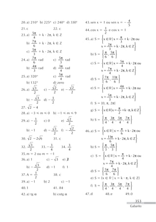 20. a) 210° b) 225° c) 240° d) 330°                                     43. sen x       1 ou sen x           4
                                                                                                             5
21. c                                   22. c                           44. cos x       1 e cos x        1
            5π                                                                          2
23. a)            k 2π, k z
             4                                                                      ⎧               π
                                                                        45. a) S    ⎨x r x                k 2π ou
            7π                                                                      ⎩               3
      b)          k 2π, k z                                                               2π                   ⎫
             6                                                                      x            k 2π, k z ⎬
            5π                                                                             3                   ⎭
      c)          k 2π, k z                                                          ⎧ π 5π ⎫
             3                                                             b) S      ⎨ ,       ⎬
            7π              5π                                                       ⎩6 6 ⎭
24. a)          rad     c)      rad                                                 ⎧
             6               3                                                                      5π
                                                                           c) S     ⎨x r x                 k 2π ou
            4π              3π                                                      ⎩                4
      b)        rad     d)      rad                                                       7π                   ⎫
             3               4                                                      x            k 2π, k z ⎬
                            5π                                                             4                   ⎭
25. a)     320°         c)      rad                                                  ⎧ 7 π 11π ⎫
                             4                                             d) S      ⎨      ,     ⎬
      b)   132°         d) zero                                                      ⎩ 6      6 ⎭
                                                                                    ⎧              4π
26. a)         3           c)
                                        2
                                                 e)
                                                                2          e) S     ⎨x r x                 k 2π ou
               2                        2                       2                   ⎩               3
                                                                                          5π                   ⎫
                   3                1                                               x            k 2π, k z ⎬
      b)                   d)                                                              3                   ⎭
                   2                2                                      f) S     {0, π, 2π}
27.        2       4                                                                ⎧             π               ⎫
                                                                           g) S     ⎨x r x               k π, k z ⎬
28. a)         3       m        0       b)       1     m            9               ⎩             2               ⎭
               1                                            2                        ⎧ π 3π 5π 7 π ⎫
29. a)                     c) 0                  e)                        h) S      ⎨ ,       ,       ,    ⎬
               2                                            2                        ⎩4 4         4       4 ⎭
                                        3                       2                   ⎧                π
      b)       1           d)                    f)                     46. a) S    ⎨x     r x               k 2π ou
                                        2                       2                   ⎩                6
                                                                                         11π               ⎫
30.        2       2 6                  31. c                                       x            k 2π, k z ⎬
                                                                                          6                ⎭
           3                        3                       3                        ⎧ π 5π ⎫
32.                    33.                       34.                       b) S      ⎨ ,       ⎬
           2                        4                       4                        ⎩3 3 ⎭
35. m          2 ou m                   1                                             ⎧             π
                                                                           c) S       ⎨x r x            k 2π ou
36. a) 1                     c)              3       e) ∃                             ⎩             4
                                                                                          7π                ⎫
                                                                                      x           k 2π, k z ⎬
                  3                                                                         4               ⎭
      b)                     d)         1            f) 1
                 2                                                                   ⎧ 5π 7 π ⎫
                                                                           d) S      ⎨    ,      ⎬
                1                                                                    ⎩ 6      6 ⎭
37. A                                   38. c
                2                                                          e) S     {x r x k π, k z}
39. a)         1           b) 2                  c)     1
                                                                                    ⎧ π 3π 5π 7 π ⎫
40. 1                                   41. 84
                                                                           f) S     ⎨ ,   ,   ,   ⎬
                                                                                    ⎩4 4    4   4 ⎭
42. a) tg α                             b) cotg α                       47. d            48. e           49. 0

                                                                                                                 353
                                                                                                              Gabarito
 