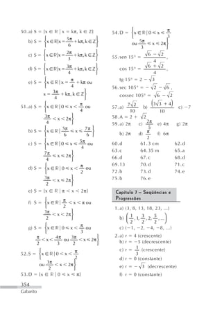 50. a) S       {x r x kπ, k z}                                ⎧            π
                                                    54. D     ⎨x r 0 x
               ⎧          5π               ⎫                  ⎩            3
   b) S        ⎨x r x            kπ, k z ⎬                       5π        ⎫
               ⎩           6               ⎭                  ou      x 2π ⎬
                                                                  3        ⎭
               ⎧          2π               ⎫
   c) S        ⎨x r x            kπ, k z ⎬          55. sen 15°
                                                                    6    2
                                                                           ,
               ⎩           3               ⎭                           4
               ⎧          3π               ⎫                        6    2
   d) S        ⎨x r x            kπ, k z ⎬              cos 15°            ,
               ⎩           4               ⎭                           4
               ⎧             π                          tg 15° 2      3
   e) S        ⎨x r x             kπ ou
               ⎩             4                      56. sec 105°            2       6 ,
                   3π                ⎫
               x         kπ, k z ⎬                     cossec 105°              6    2
                    4                ⎭
51. a) S
               ⎧
               ⎨x r 0 x
                                  π
                                     ou             57. a)
                                                            7 2
                                                                   b)
                                                                        (
                                                                        3 3    4      )    c)     7
               ⎩                  4                          10            10
                3π           ⎫                      58. A 2        2
                      x 2π ⎬
                 4           ⎭                                       2π
                                                    59. a) 2π   c)        e) 4π           g) 2π
               ⎧       5π            7π ⎫                             5
   b) S        ⎨x r            x         ⎬              b) 2π   d) π      f) 6π
               ⎩        6             6 ⎭
                                                                     2
               ⎧                  5π
   c) S        ⎨x r 0 x                ou           60. d        61. 3 cm                 62. d
               ⎩                   4
                             ⎫                      63. c        64. 35 m                 65. a
                7π
                      x 2π ⎬                        66. d        67. c                    68. d
                 4           ⎭
                ⎧                 π ou              69. 13       70. d                    71. c
   d) S         ⎨x r 0 x
                ⎩                 2                 72. b        73. d                    74. e
                3π           ⎫                      75. b        76. e
                      x 2π ⎬
                 2           ⎭
   e) S        {x   r π x 2π}                        Capítulo 7 – Seqüências e
               ⎧          π                          Progressões
   f) S        ⎨x    r            x   π ou
               ⎩          2                          1. a) (3, 8, 13, 18, 23, ...)
               3π             ⎫
                      x    2π ⎬                            ⎛ 1  3    5     ⎞
                2             ⎭                        b) ⎜ , 1, , 2, , ...⎟
                                                           ⎝2   2    2     ⎠
               ⎧                      π
   g) S        ⎨x    r 0      x         ou             c) ( 1, 2, 4, 8, ...)
               ⎩                      3
           π         4π    3π                   ⎫    2. a) r   4 (crescente)
                x       ou             x     2π ⎬       b) r     5 (decrescente)
           2         3      2                   ⎭
                                                       c) r     1 (crescente)
           ⎧          π
52. S      ⎨x r 0 x                                             3
           ⎩          2                                d) r    0 (constante)
              3π      ⎫
           ou    x 2π ⎬                                e) r        3 (decrescente)
               2      ⎭
53. D      {x r 0 x π}                                 f) r    0 (constante)

354
Gabarito
 