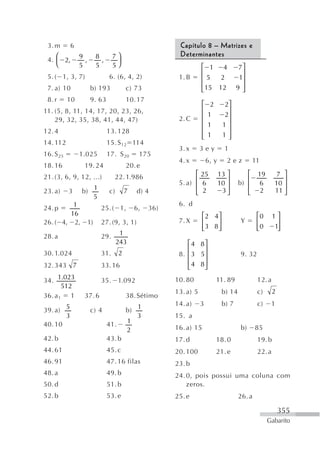 3. m      6                                               Capítulo 8 – Matrizes e
    ⎛           9          8       7⎞                      Determinantes
 4. ⎜ 2,          ,          ,      ⎟
    ⎝           5          5       5⎠                                ⎡ 1 4               7⎤
                                                                     ⎢                    ⎥
 5. ( 1, 3, 7)                   6. (6, 4, 2)              1. B      ⎢5    2             1⎥
 7. a) 10              b) 193              c) 73                     ⎢ 15 12            9 ⎥
                                                                     ⎣                    ⎦
 8. r      10          9. 63               10. 17
                                                                     ⎡    2      2⎤
11. (5, 8, 11, 14, 17, 20, 23, 26,                                   ⎢            ⎥
                                                                     ⎢   1       2⎥
    29, 32, 35, 38, 41, 44, 47)                            2. C
                                                                     ⎢   1       1⎥
12. 4                            13. 128                             ⎢            ⎥
                                                                     ⎢
                                                                     ⎣   1       1⎥
                                                                                  ⎦
14. 112                          15. S 12 114
                                                           3. x      3ey          1
16. S 25        1.025            17. S 20       175
                                                           4. x          6, y      2ez          11
18. 16            19. 24                   20. e
21. (3, 6, 9, 12, ...)             22. 1.986                     ⎡ 25           13 ⎤        ⎡    19       7 ⎤
                                                           5. a) ⎢ 6            10 ⎥     b) ⎢    6       10 ⎥
                                                                 ⎢                 ⎥        ⎢               ⎥
23. a)     3     b) 1            c)        7   d) 4              ⎣ 2             3⎦         ⎣     2      11 ⎦
                    5
         1                                                 6. d
24. p                        25. ( 1,          6,   36)
        16                                                            ⎡2 4 ⎤                     ⎡0      1⎤
26. ( 4, 2,           1)     27. (9, 3, 1)                 7. X       ⎢    ⎥             Y       ⎢        ⎥
                                                                      ⎢3 8 ⎥
                                                                      ⎣    ⎦                     ⎢0
                                                                                                 ⎣       1⎥
                                                                                                          ⎦
                                       1
28. a                        29.
                                      243                     ⎡ 4 8⎤
                                       2                      ⎢    ⎥
30. 1.024                    31.                           8. ⎢ 3 5⎥                     9. 32
32. 343 7                    33. 16                           ⎢ 4 8⎥
                                                              ⎣    ⎦
34. 1.023                    35.       1.092              10. 80              11. 89             12. a
       512
                                                          13. a) 5               b) 14           c)      2
36. a 1 1         37. 6                    38. Sétimo
                                                          14. a)     3           b) 7            c)    1
39. a) 5               c) 4                b) 1
       3                                      3           15. a
40. 10                           41.       1
                                           2              16. a) 15                      b)      85
42. b                            43. b                    17. d               18. 0              19. b
44. 61                           45. c                    20. 100             21. e              22. a
46. 91                           47. 16 filas             23. b
48. a                            49. b                    24. 0, pois possui uma coluna com
50. d                            51. b                        zeros.
52. b                            53. e                    25. e                          26. a

                                                                                                             355
                                                                                                      Gabarito
 