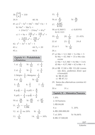 ⎛ 11⎞                                                                   2
38. ⎜ ⎟               330                                          15.
    ⎝ 4⎠                                                                    5
                                                                   16. a)     8               b) 16
39. 9                                     40. 16
                                                                              27                 27
41. a) x5             5x4        10x3        10x2      5x      1   17.      4.547
                  4              3                                          8.192
    b) 16x   96x y
             2 2
         216x y    216xy 3                             81y 4       18. a) 0,36015             c) 0,83193
                                                                       b) 0,1323
    c) 1          9a 135 a 2   135 a 3
                        4         2                                19. 1            20. 7         21. 45%
              1.215 a 4   729 a 5                                      12               36
               16         16                                       22. d            23. 2         24. d
42. x    6
              3x 4
                    3x  2
                          1                                                             9

43. c                                     44. T 4      20          25. a) 1          b) 1
                                                                                         30
45. c                                     46. b                    26. c
                                                                   27. a) Ma 5,1; Md 5 e Mo 5
  Capítulo 11 – Probabilidade                                          b) Ma 42; Md 35 e Mo não
  e Estatística                                                           existe
                                                                       c) Ma 4,1; Md 4 e Mo 3 e 6
 1. a)        1             b)        1           c)   1
                                                                       d) Ma 4,17; Md 4,5 e Mo 6
             13                      52                4
                                                                   28. a) R$ 17,00 e R$ 153,00 (como
 2. a) 1                    b) 1
                         c) 5                                             são dois, podemos dizer que
       6                    6  6
                                                                          é bimodal)
 3. Sérgio: 1 ; Morgana: 1                                              b) R$ 85,00
            5             4
 4. a) 3            b) 1                                                c) R$ 87,12
        10             10                                          29. Soma das alternativas corretas 63
 5. 4         6. 2        7. 2                                         (todas)
     13          3           13
                                                                   30. e            31. c
 8. p (E )   1 e p(E)    8
             9           9
                                                                    Capítulo 12 – Matemática Financeira
 9. p(E)    1 ep         3
                  (E )
            4            4                                          1. 8%
10. a) 24      b) 45       c) 67                                    2. 50 homens
         91        91          91
      1        1                                                    3. R$ 84,00
11.
     64     1.296                                                   4. a                      5. 20%
12. a) 1 ou 20%        b) 3                                         6. R$ 208.000,00
         5                  14
       1                   3                                        7. a) 20%                 b) 16,66%
13.                  14.        30%
      16                  10                                        8. R$ 37.500,00

                                                                                                           357
                                                                                                       Gabarito
 