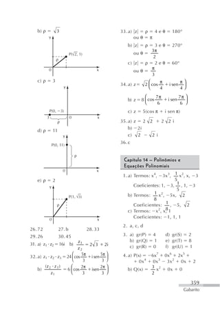 b) ρ               3                                  33. a) z   ρ 4eθ             180°
          y                                                     ou θ π
                                                            b) z       ρ3eθ           270°
                                                                      3π
                                 P( 2, 1)                      ou θ
                                                                       2
                      ρ
                                                            c) z    ρ 2eθ             60°
                                                                      π
          0                                     x              ou θ
                                                                      3
   c) ρ           3                                                      ⎛     π              π⎞
                                                         34. a) z      2 ⎜ cos       i sen     ⎟
                            y                                            ⎝     4              4⎠
                                                                      ⎛     7π               7π ⎞
                                                            b) z    8 ⎜ cos         i sen       ⎟
                                                                      ⎝      6                6 ⎠
              P(0,        3)                                c) z     5(cos π       i sen π)
          3                      0               x
                      ρ                                  35. a) z 2 2    2 2 i
                                                             b) 2i
   d) ρ           11
                            y                                c) 2    2 i
                                                         36. c
                  P(0, 11)

                                      ρ
                                                          Capítulo 14 – Polinômios e
                                                          Equações Polinomiais
                           0                    x
                                                          1. a) Termos: x 4,  3x 3, 1 x 2, x, 3
   e) ρ           2                                                                 5
              y                                                Coeficientes: 1, 3, 1 , 1, 3
                                                                                     5
                                                            b) Termos:   1 x 2 , 5x, 2
                                 P(1, 3)
                                                                         8
                      ρ                                        Coeficientes: 1 , 5, 2
                                                            c) Termos: x 2, x, 18

              0                                  x
                                                               Coeficientes: 1, 1, 1
                                                          2. a, c, d
26. 72                 27. b                28. 33
29. 26                 30. 45                             3. a) gr(P)      4       d) gr(S)         2
                                       z1                    b) gr(Q)       1      e) gr(T)         8
31. a) z1 z2              16i    b)         2 3 2i
                                       z2                    c) gr(R)      0       f) gr(U)         1
                                   ⎛     5π       5π ⎞    4. a) P(x)       6x7 0x6 2x5
32. a) z1 z2 z3                 24 ⎜ cos     i sen ⎟
                                   ⎝      3        3 ⎠             0x 4     0x 3 3x 2 0x                2
      (z 2 z 3 )                  ⎛      2π       2π ⎞                     3 2
   b)                           6 ⎜ cos      isen    ⎟      b) Q(x)          x   0x 0
          z1                      ⎝       3        3 ⎠                     2

                                                                                                    359
                                                                                               Gabarito
 