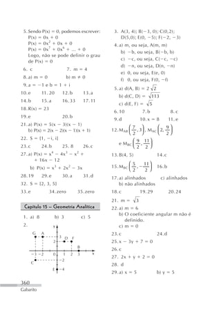 5. Sendo P(x) 0, podemos escrever:                                   3. A(3, 4); B( 3, 0); C(0,2);
    P(x) 0x 0                                                            D(5,0); E(0, 5); F( 2, 3)
    P(x) 0x 2 0x 0                                                    4. a) m, ou seja, A(m, m)
    P(x) 0x 7 0x 6 ... 0
                                                                          b) b, ou seja, B( b, b)
    Logo, não se pode definir o grau
                                                                          c) c, ou seja, C( c, c)
    de P(x) 0
                                                                          d) n, ou seja, D(n, n)
 6. c                                    7. m           4
                                                                          e) 0, ou seja, E(e, 0)
 8. a) m             0                   b) m           0
                                                                          f) 0, ou seja, F(0, f)
 9. a            1eb             1        i
                                                                      5. a) d(A, B)           2 2
10. e            11. 20              12. b              13. a
                                                                        b) d(C, D)                  113
14. b            15. a               16. 33             17. 11
                                                                        c) d(E, F)              5
18. R(x)          23
                                                                      6. 10               7. b                   8. c
19. e                                20. b
                                                                      9. d               10. x          8       11. e
21. a) P(x)            5(x 3)(x 1)
                                                                              ⎛7 ⎞          ⎛ 9⎞
    b) P(x)           2(x 2)(x 1)(x                         1)       12. M AB ⎜ , 3⎟ , M AC ⎜ 2, ⎟
                                                                              ⎝2 ⎠          ⎝ 2⎠
22. S           {1,      i, i}                                                 ⎛ 9 11 ⎞
                                                                        e M BC ⎜ ,    ⎟
23. c            24. b               25. 8              26. c                  ⎝2 2 ⎠
27. a) P(x) x 4 4x 3                              x2                 13. B(4, 5)                        14. c
         16x 12
                                                                              ⎛5             11 ⎞
      b) P(x)             x3         2x 2          3x                15. M BC ⎜ ,               ⎟       16. b
                                                                              ⎝2             2 ⎠
28. 19           29. e               30. a              31. d        17. a) alinhados                       c) alinhados
32. S           {2, 3, 5}                                                b) não alinhados
33. e                    34. zero                  35. zero          18. c               19. 29                 20. 24
                                                                     21. m           3
 Capítulo 15 – Geometria Analítica                                   22. a) m 6
                                                                         b) O coeficiente angular m não é
 1. a) 8                   b) 3                        c) 5
                                                                            definido.
 2.                       y                                              c) m 0
        G        A                                                   23. c                              24. d
                                 3 D          F
                           2                                         25. x      3y       7       0
                                                   B
                                                                     26. c
            3   2         0          1        2    3             x
                                                                     27. 2x      y        2         0
                                     2
        C                                                            28. d
                          E          4
                                                                     29. a) x        5                  b) y     5

360
Gabarito
 